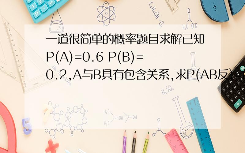 一道很简单的概率题目求解已知P(A)=0.6 P(B)=0.2,A与B具有包含关系,求P(AB反)=问题中是A 然后B反   分开的最好能有详细步骤截图 谢谢