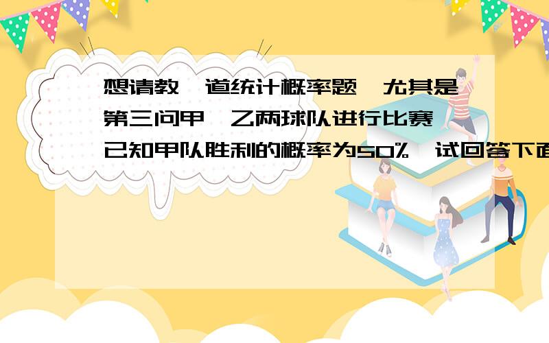 想请教一道统计概率题,尤其是第三问甲、乙两球队进行比赛,已知甲队胜利的概率为50%,试回答下面问题：1）两队进行了3场比赛,甲胜利场数 服从什么分布；（假设每场比赛是独立的）,3场比