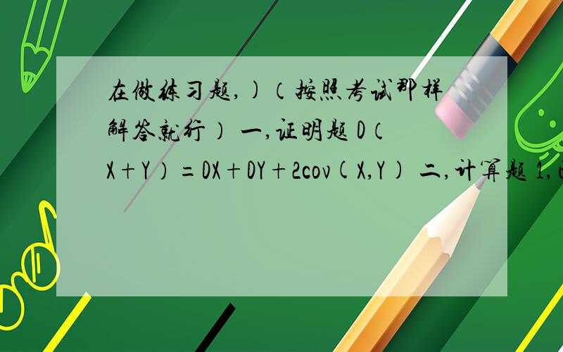 在做练习题,)（按照考试那样解答就行） 一,证明题 D（X+Y）=DX+DY+2cov(X,Y) 二,计算题 1,已知一批产品中90％是合格品,检查时,一个合格品被误认为是次品的概率是0.05,一个次品被误认为是合格品