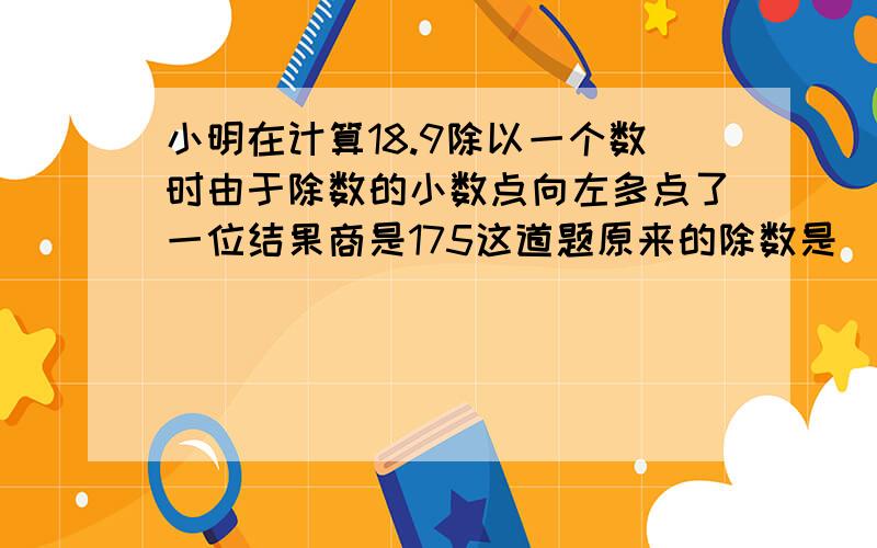 小明在计算18.9除以一个数时由于除数的小数点向左多点了一位结果商是175这道题原来的除数是（）正确的商是