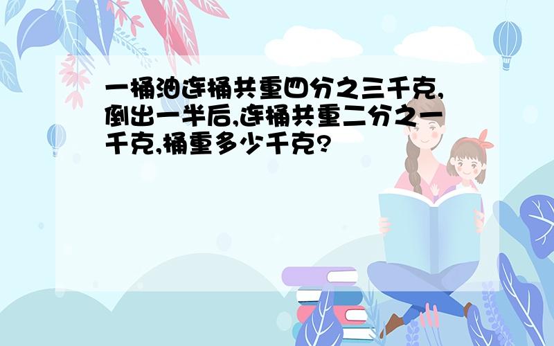 一桶油连桶共重四分之三千克,倒出一半后,连桶共重二分之一千克,桶重多少千克?