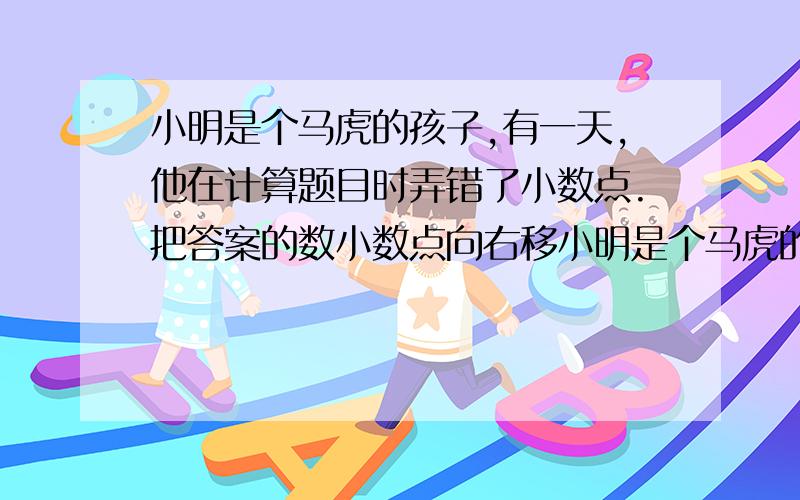 小明是个马虎的孩子,有一天,他在计算题目时弄错了小数点.把答案的数小数点向右移小明是个马虎的孩子,有一天,他在计算题目时弄错了小数点。把答案得数的小数点向右移了一位，结果比