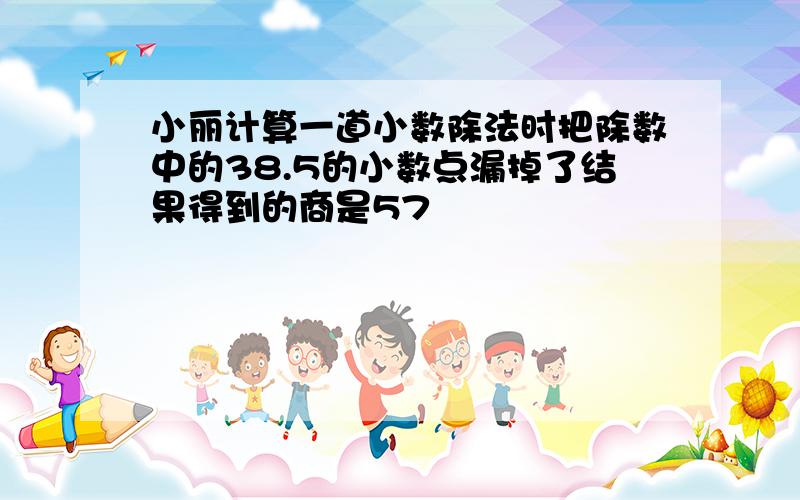 小丽计算一道小数除法时把除数中的38.5的小数点漏掉了结果得到的商是57