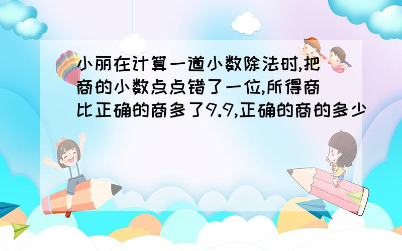 小丽在计算一道小数除法时,把商的小数点点错了一位,所得商比正确的商多了9.9,正确的商的多少