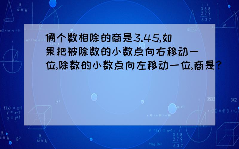 俩个数相除的商是3.45,如果把被除数的小数点向右移动一位,除数的小数点向左移动一位,商是?