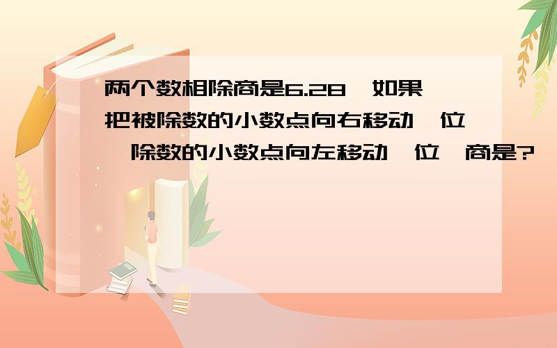 两个数相除商是6.28,如果把被除数的小数点向右移动一位,除数的小数点向左移动一位,商是?