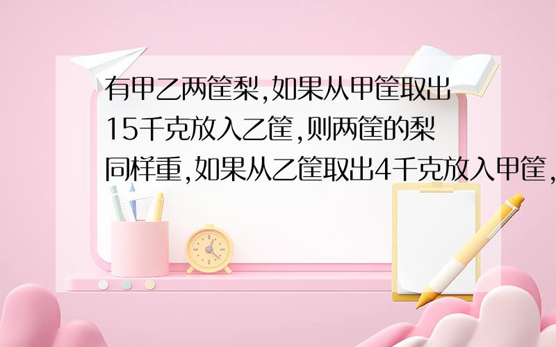 有甲乙两筐梨,如果从甲筐取出15千克放入乙筐,则两筐的梨同样重,如果从乙筐取出4千克放入甲筐,那么,乙筐的梨是甲筐的一半,甲乙两筐原来各有梨多少千克?要算式