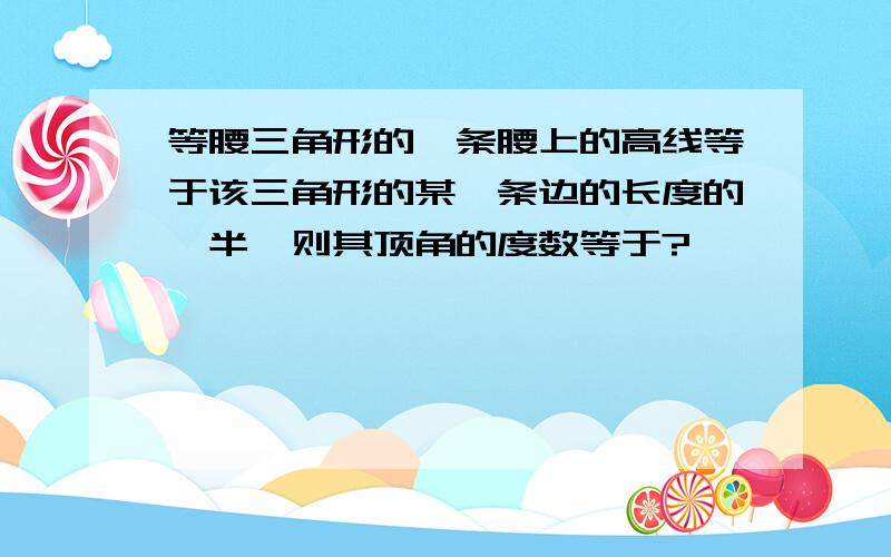 等腰三角形的一条腰上的高线等于该三角形的某一条边的长度的一半,则其顶角的度数等于?