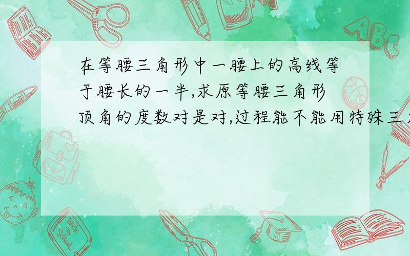 在等腰三角形中一腰上的高线等于腰长的一半,求原等腰三角形顶角的度数对是对,过程能不能用特殊三角形的性质来做,能不能写得让初一升初二的人看得懂?