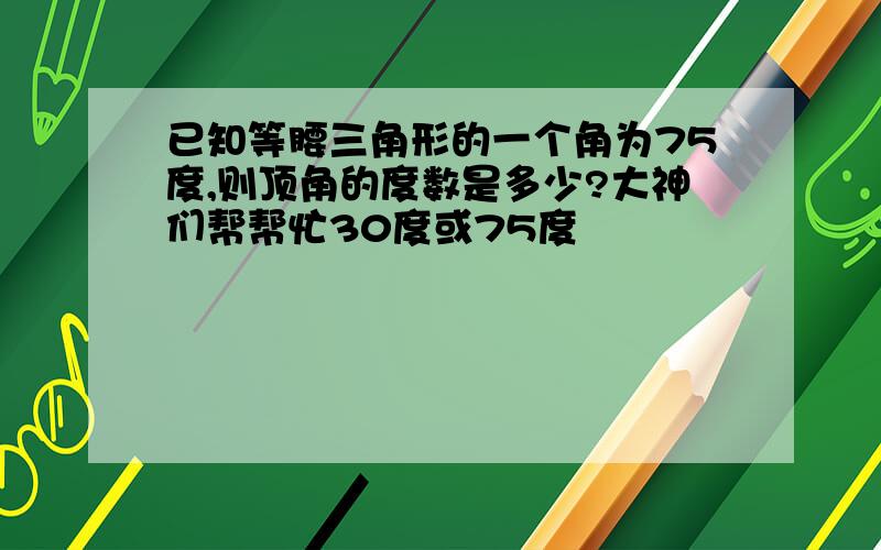 已知等腰三角形的一个角为75度,则顶角的度数是多少?大神们帮帮忙30度或75度