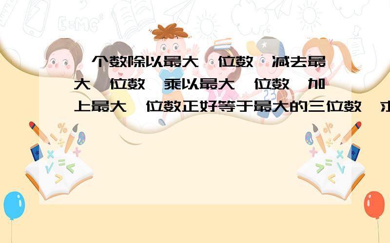 一个数除以最大一位数,减去最大一位数,乘以最大一位数,加上最大一位数正好等于最大的三位数,求这个数