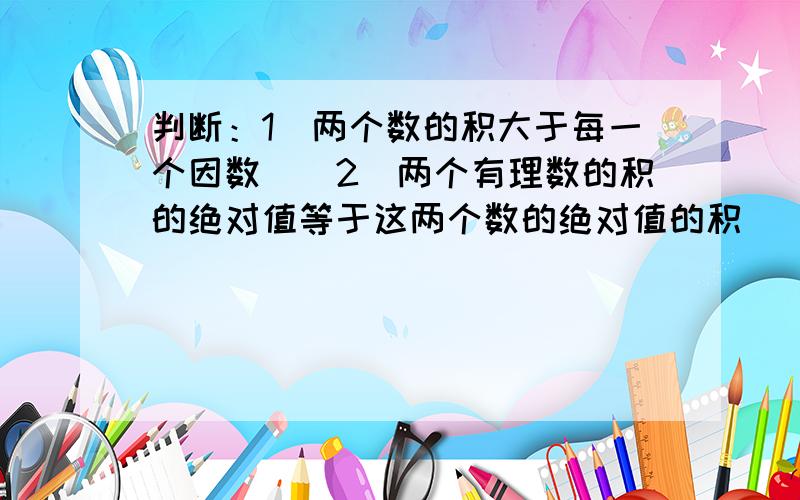 判断：1．两个数的积大于每一个因数（）2．两个有理数的积的绝对值等于这两个数的绝对值的积（）