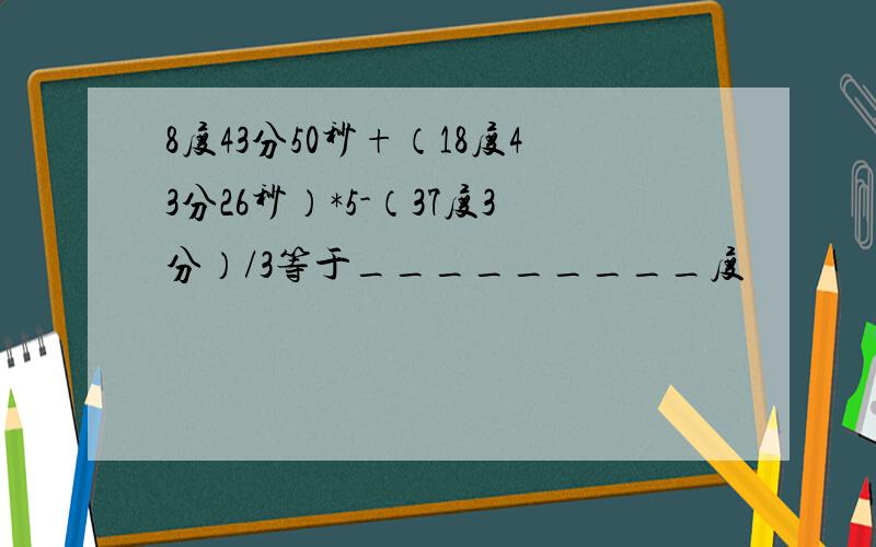 8度43分50秒+（18度43分26秒）*5-（37度3分）/3等于_________度