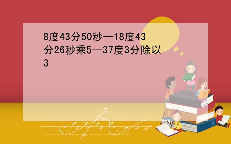 8度43分50秒—18度43分26秒乘5—37度3分除以3