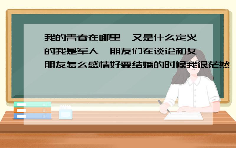 我的青春在哪里,又是什么定义的我是军人,朋友们在谈论和女朋友怎么感情好要结婚的时候我很茫然,不懂那是什么心情,嘻嘻,我世界里只有一个颜色,每天重复着昨天的事情,今年22岁,没谈过轰