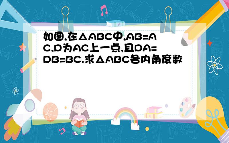 如图,在△ABC中,AB=AC,D为AC上一点,且DA=DB=BC.求△ABC各内角度数