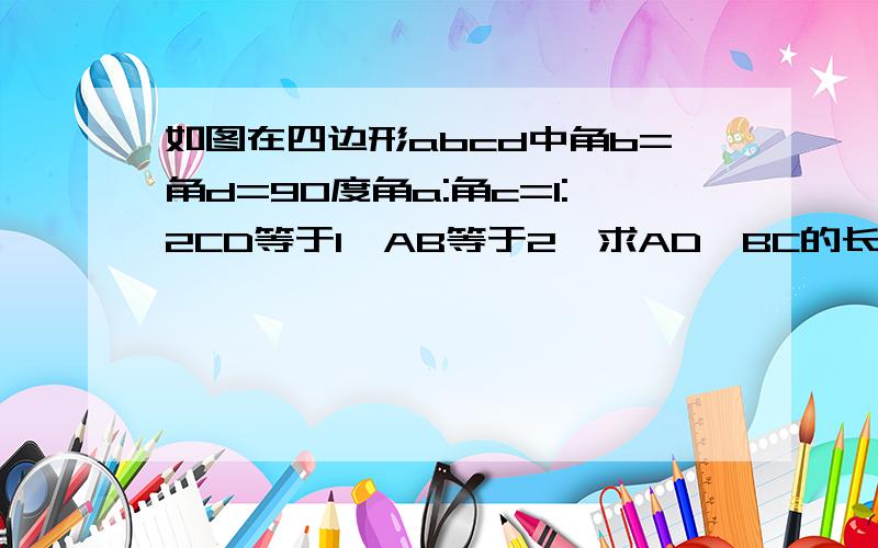 如图在四边形abcd中角b=角d=90度角a:角c=1:2CD等于1,AB等于2,求AD,BC的长.