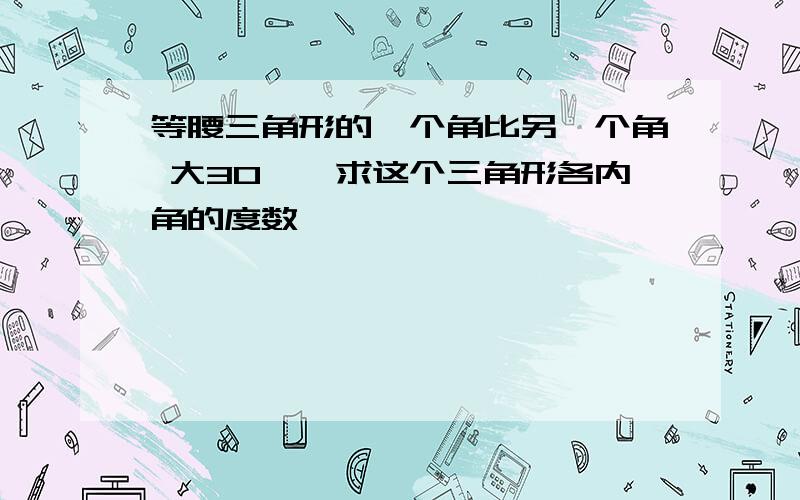 等腰三角形的一个角比另一个角 大30°,求这个三角形各内角的度数