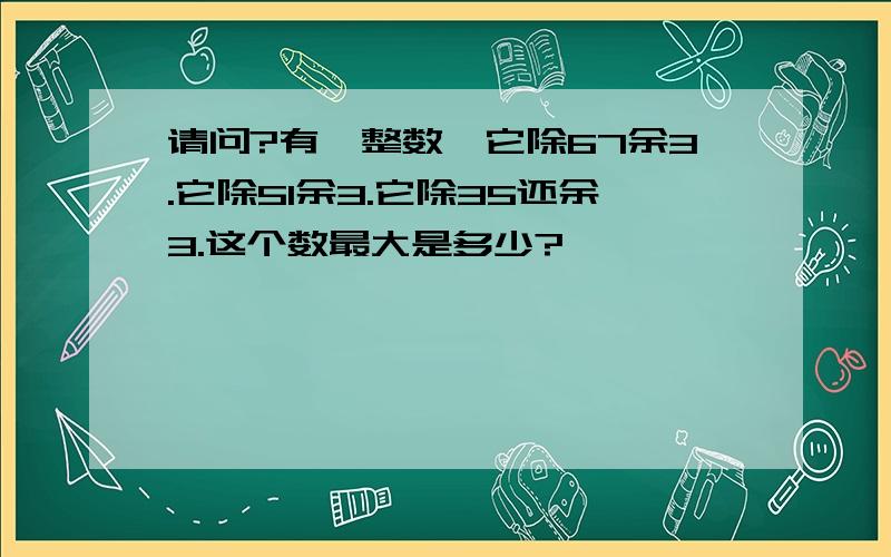 请问?有一整数,它除67余3.它除51余3.它除35还余3.这个数最大是多少?