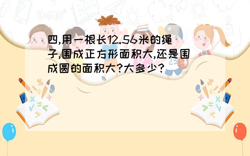 四,用一根长12.56米的绳子,围成正方形面积大,还是围成圆的面积大?大多少?