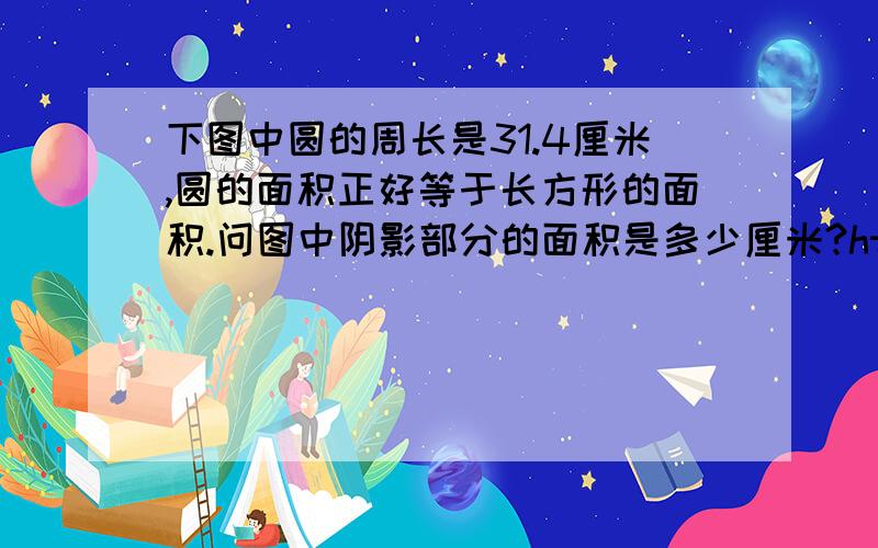 下图中圆的周长是31.4厘米,圆的面积正好等于长方形的面积.问图中阴影部分的面积是多少厘米?http://www.dlsyxx.net/blog/UserUpLoad/User0/115/2006113028996939.JPG