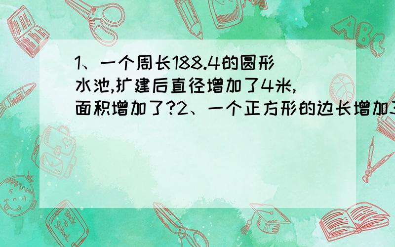 1、一个周长188.4的圆形水池,扩建后直径增加了4米,面积增加了?2、一个正方形的边长增加300米,面积就增加63公顷.原来正方形的面积是多少公顷?