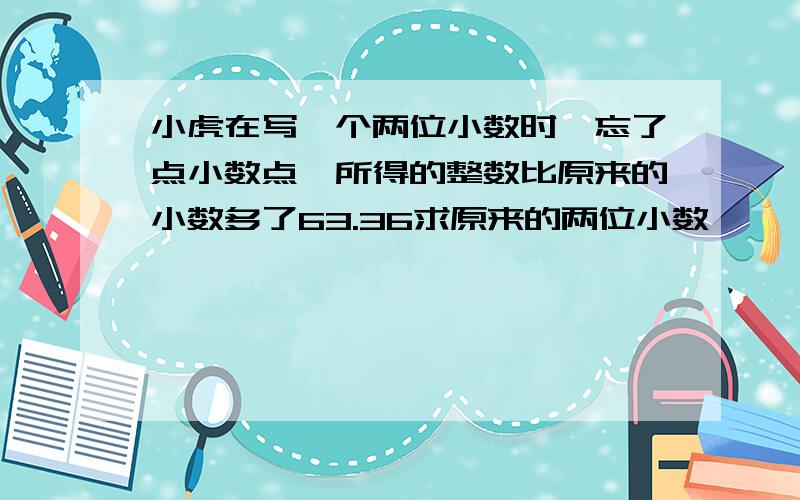 小虎在写一个两位小数时,忘了点小数点,所得的整数比原来的小数多了63.36求原来的两位小数