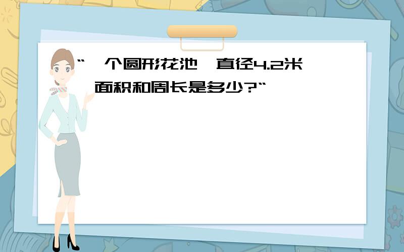 “一个圆形花池,直径4.2米,面积和周长是多少?“