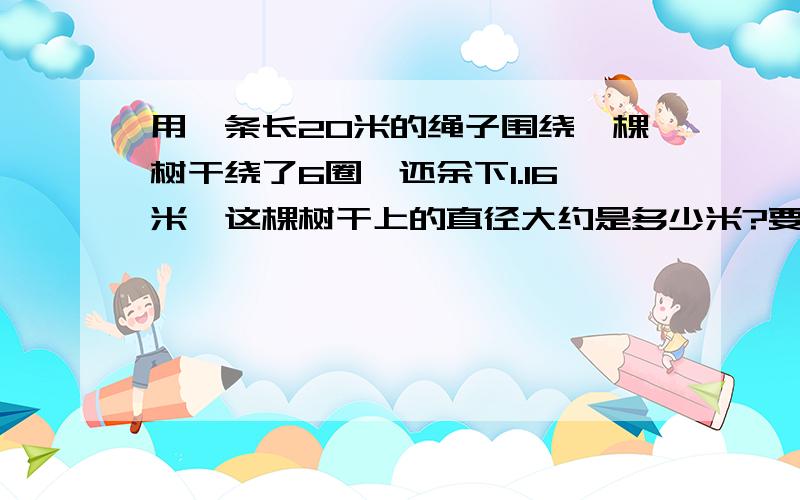 用一条长20米的绳子围绕一棵树干绕了6圈,还余下1.16米,这棵树干上的直径大约是多少米?要有怎样做