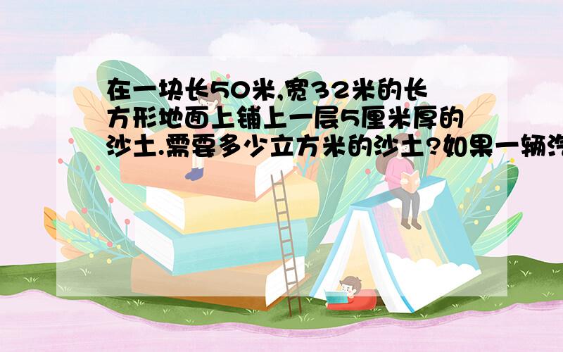 在一块长50米,宽32米的长方形地面上铺上一层5厘米厚的沙土.需要多少立方米的沙土?如果一辆汽1、在一块长50米,宽32米的长方形地面上铺上一层5厘米厚的沙土.需要多少立方米的沙土?如果一