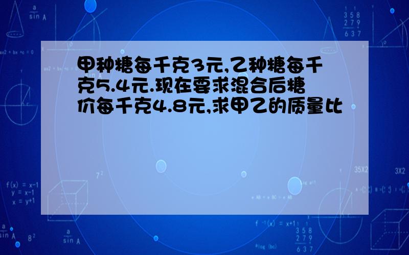 甲种糖每千克3元,乙种糖每千克5.4元.现在要求混合后糖价每千克4.8元,求甲乙的质量比