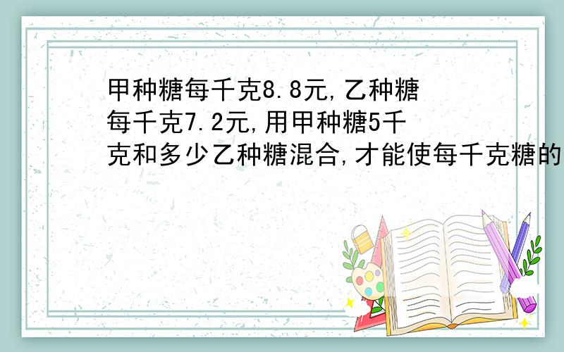 甲种糖每千克8.8元,乙种糖每千克7.2元,用甲种糖5千克和多少乙种糖混合,才能使每千克糖的价值为8.2元? 用方程解,过程要详细,要说明每一步为什么要这样列.谢谢了