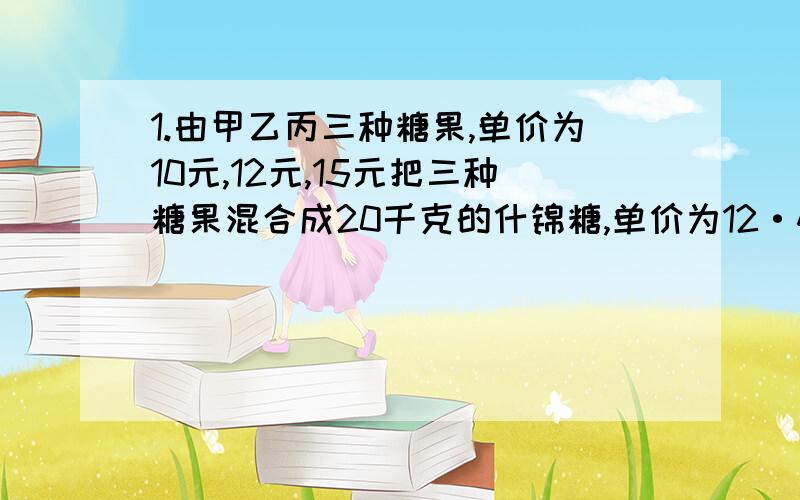 1.由甲乙丙三种糖果,单价为10元,12元,15元把三种糖果混合成20千克的什锦糖,单价为12·4元,甲糖果重量是乙糖的两倍,问三种糖果各取多少千克就能保持收入平衡?2.从甲地到乙地,先下山后走平路