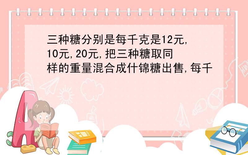 三种糖分别是每千克是12元,10元,20元,把三种糖取同样的重量混合成什锦糖出售,每千