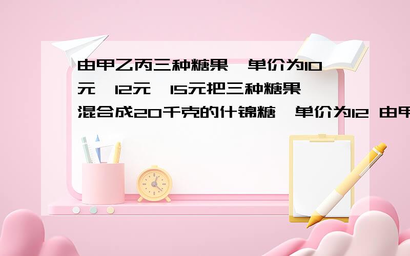 由甲乙丙三种糖果,单价为10元,12元,15元把三种糖果混合成20千克的什锦糖,单价为12 由甲乙丙三种糖果,单价为10元,12元,15元把三种糖果混合成20千克的什锦糖,单价为12单价为12·4元,甲糖果重量