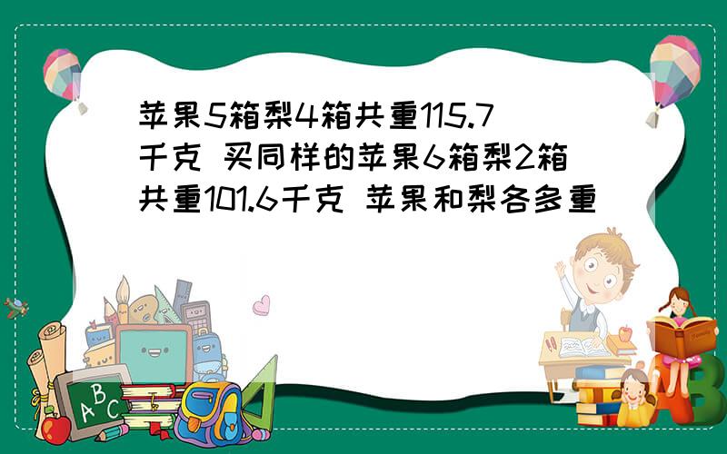 苹果5箱梨4箱共重115.7千克 买同样的苹果6箱梨2箱共重101.6千克 苹果和梨各多重