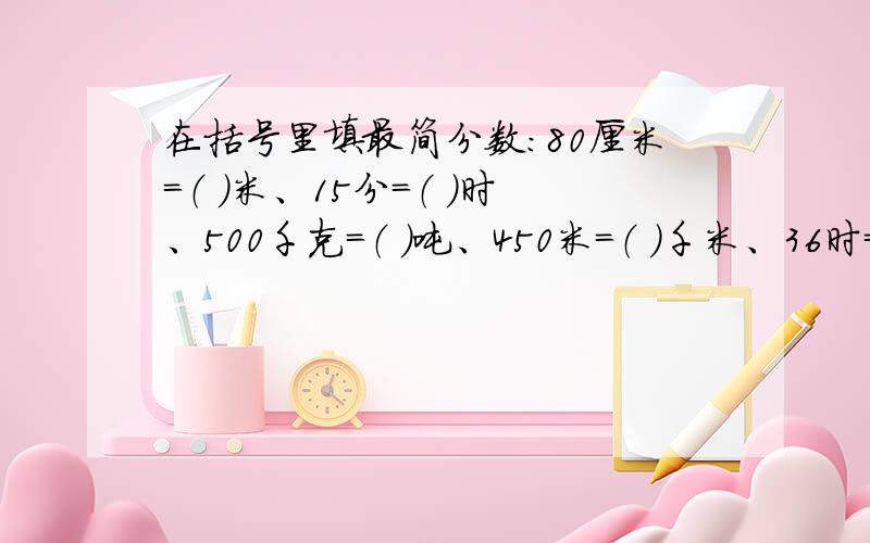 在括号里填最简分数：80厘米=（ ）米、15分=（ ）时、500千克=（ ）吨、450米=（ ）千米、36时=（ ）