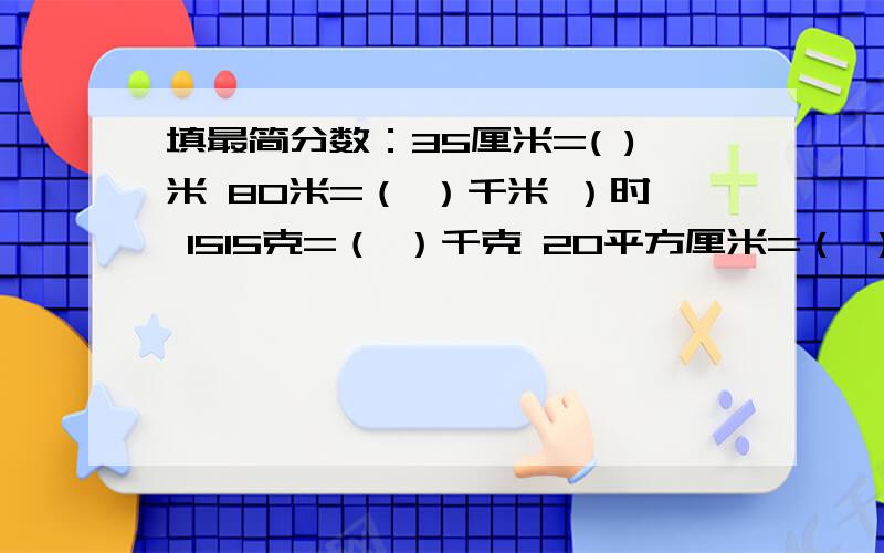 填最简分数：35厘米=( )米 80米=（ ）千米 ）时 1515克=（ ）千克 20平方厘米=（ ）平方分米