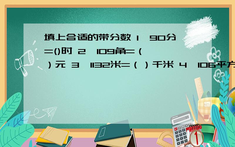 填上合适的带分数 1、90分=()时 2、109角=（ ）元 3、1132米=（）千米 4、106平方厘米=（）平方分米5、七又六分之五=六又六分之几?6、八=七又四分之几?7、3又七分之一=几又七分之八8、6个苹果,6