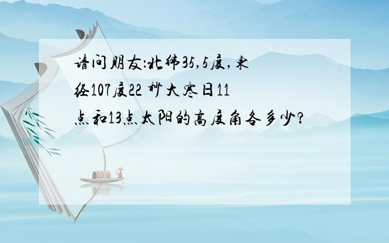 请问朋友：北纬35,5度,东经107度22 秒大寒日11点和13点太阳的高度角各多少?