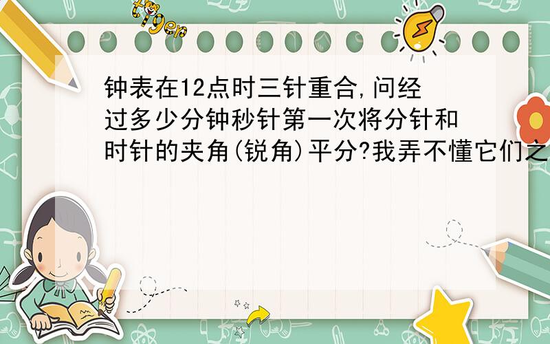 钟表在12点时三针重合,问经过多少分钟秒针第一次将分针和时针的夹角(锐角)平分?我弄不懂它们之间的关系,不知道怎样解答,拜托各位好友,帮忙指点迷津,不胜感激!谢谢!