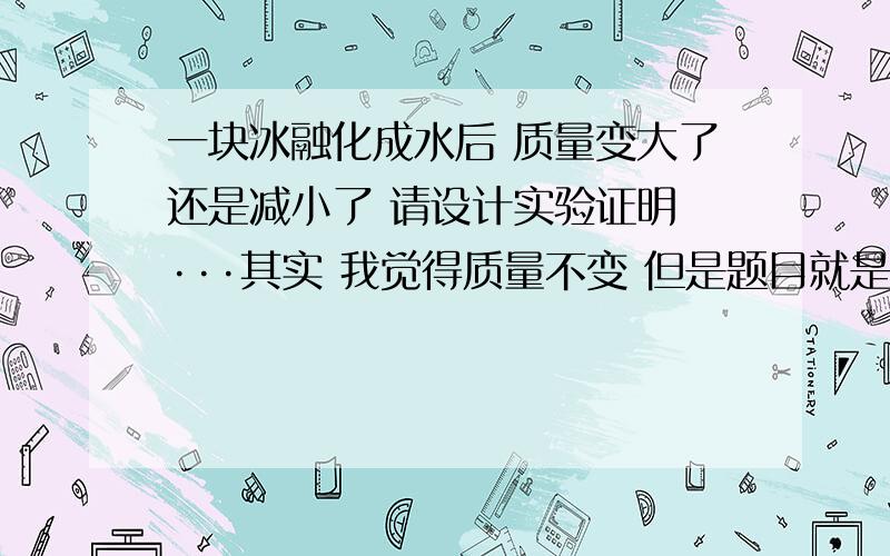 一块冰融化成水后 质量变大了还是减小了 请设计实验证明 ···其实 我觉得质量不变 但是题目就是这样给的