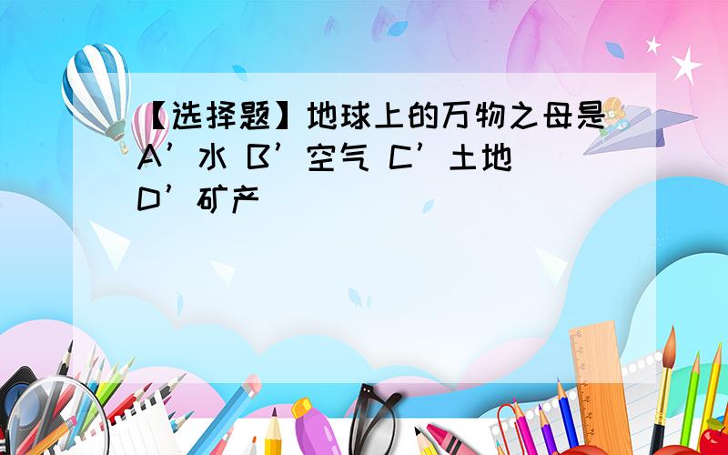 【选择题】地球上的万物之母是A’水 B’空气 C’土地 D’矿产