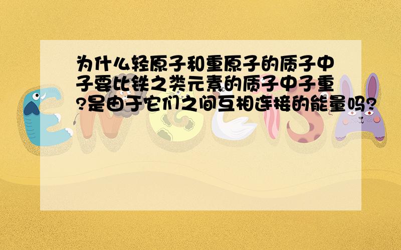 为什么轻原子和重原子的质子中子要比铁之类元素的质子中子重?是由于它们之间互相连接的能量吗?