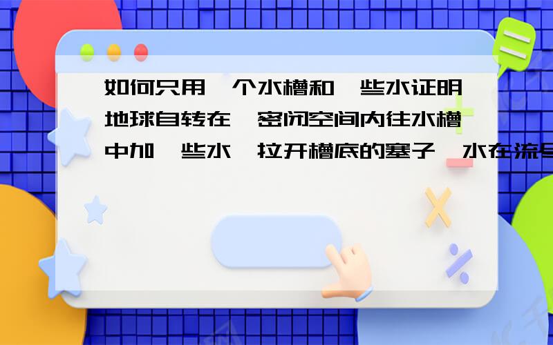 如何只用一个水槽和一些水证明地球自转在一密闭空间内往水槽中加一些水,拉开槽底的塞子,水在流尽前,在槽孔上形成涡流,由此验证地球自转,为什么?