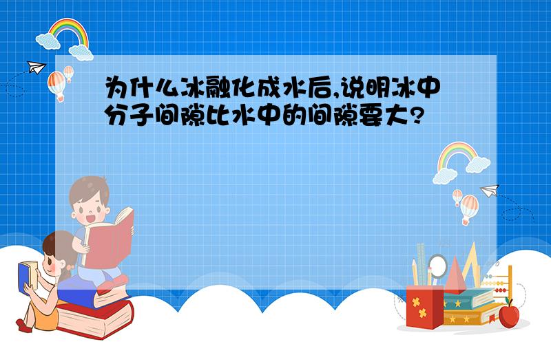 为什么冰融化成水后,说明冰中分子间隙比水中的间隙要大?