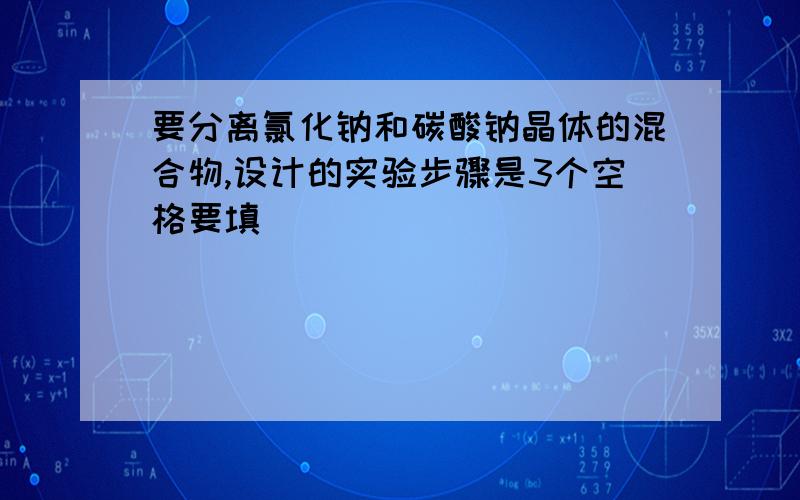 要分离氯化钠和碳酸钠晶体的混合物,设计的实验步骤是3个空格要填