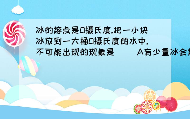 冰的熔点是0摄氏度,把一小块冰放到一大桶0摄氏度的水中,不可能出现的现象是（ ）A有少量冰会熔化B水的温度仍然是0摄氏度C冰块的温度不变D有少量水会结成冰