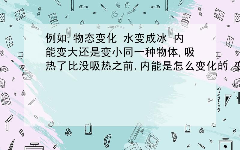 例如,物态变化 水变成冰 内能变大还是变小同一种物体,吸热了比没吸热之前,内能是怎么变化的 变大还是小 会的请详细回答..