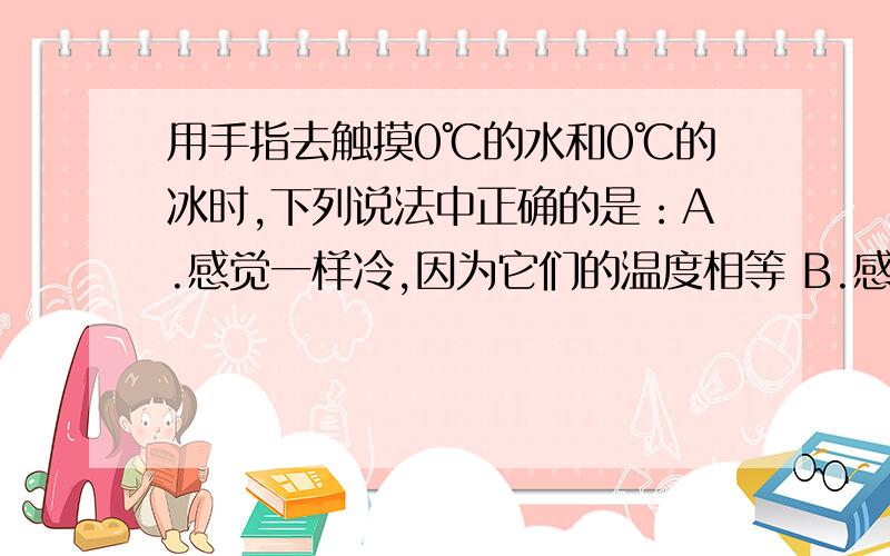 用手指去触摸0℃的水和0℃的冰时,下列说法中正确的是：A.感觉一样冷,因为它们的温度相等 B.感觉水更冷,因为“湿冷”比“干冷”更冷 C.感到冰更冷,因为冰熔化时吸热 D.感到冰更冷,因为冰